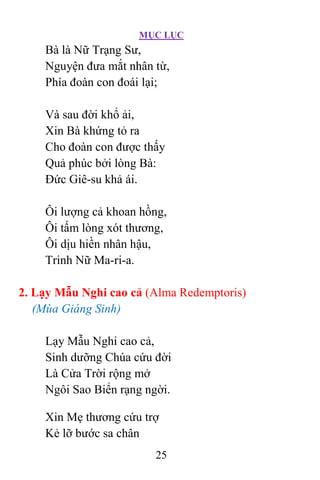 MỤC LỤC
25
Bà là Nữ Trạng Sư,
Nguyện đưa mắt nhân từ,
Phía đoàn con đoái lại;
Và sau đời khổ ải,
Xin Bà khứng tỏ ra
Cho đoàn con được thấy
Quả phúc bởi lòng Bà:
Ðức Giê-su khả ái.
Ôi lượng cả khoan hồng,
Ôi tấm lòng xót thương,
Ôi dịu hiền nhân hậu,
Trinh Nữ Ma-ri-a.
2. Lạy Mẫu Nghi cao cả (Alma Redemptoris)
(Mùa Giáng Sinh)
Lạy Mẫu Nghi cao cả,
Sinh dưỡng Chúa cứu đời
Là Cửa Trời rộng mở
Ngôi Sao Biển rạng ngời.
Xin Mẹ thương cứu trợ
Kẻ lỡ bước sa chân
 
