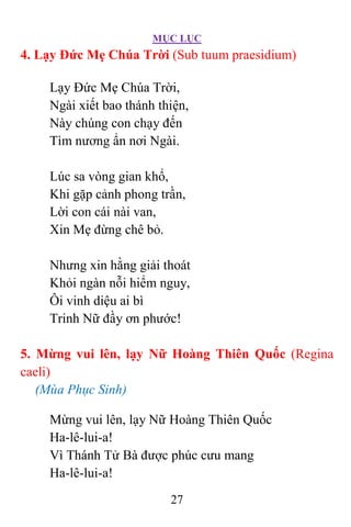 MỤC LỤC
27
4. Lạy Ðức Mẹ Chúa Trời (Sub tuum praesidium)
Lạy Ðức Mẹ Chúa Trời,
Ngài xiết bao thánh thiện,
Này chúng con chạy đến
Tìm nương ẩn nơi Ngài.
Lúc sa vòng gian khổ,
Khi gặp cảnh phong trần,
Lời con cái nài van,
Xin Mẹ đừng chê bỏ.
Nhưng xin hằng giải thoát
Khỏi ngàn nỗi hiểm nguy,
Ôi vinh diệu ai bì
Trinh Nữ đầy ơn phước!
5. Mừng vui lên, lạy Nữ Hoàng Thiên Quốc (Regina
caeli)
(Mùa Phục Sinh)
Mừng vui lên, lạy Nữ Hoàng Thiên Quốc
Ha-lê-lui-a!
Vì Thánh Tử Bà được phúc cưu mang
Ha-lê-lui-a!
 