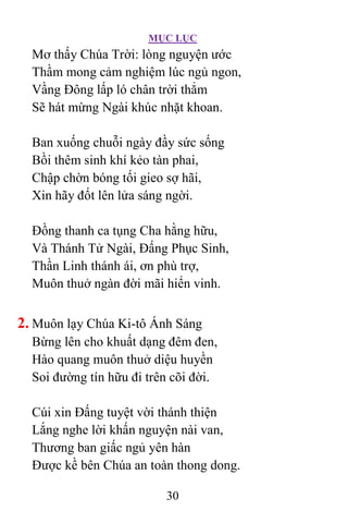 MỤC LỤC
30
Mơ thấy Chúa Trời: lòng nguyện ước
Thầm mong cảm nghiệm lúc ngủ ngon,
Vầng Ðông lấp ló chân trời thẳm
Sẽ hát mừng Ngài khúc nhặt khoan.
Ban xuống chuỗi ngày đầy sức sống
Bồi thêm sinh khí kẻo tàn phai,
Chập chờn bóng tối gieo sợ hãi,
Xin hãy đốt lên lửa sáng ngời.
Ðồng thanh ca tụng Cha hằng hữu,
Và Thánh Tử Ngài, Ðấng Phục Sinh,
Thần Linh thánh ái, ơn phù trợ,
Muôn thuở ngàn đời mãi hiển vinh.
2. Muôn lạy Chúa Ki-tô Ánh Sáng
Bừng lên cho khuất dạng đêm đen,
Hào quang muôn thuở diệu huyền
Soi đường tín hữu đi trên cõi đời.
Cúi xin Ðấng tuyệt vời thánh thiện
Lắng nghe lời khấn nguyện nài van,
Thương ban giấc ngủ yên hàn
Ðược kề bên Chúa an toàn thong dong.
 