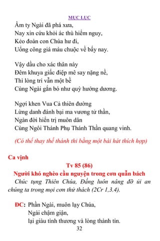 MỤC LỤC
32
Âm ty Ngài đã phá xưa,
Nay xin cứu khỏi ác thù hiểm nguy,
Kẻo đoàn con Chúa hư đi,
Uổng công giá máu chuộc về bấy nay.
Vậy dầu cho xác thân này
Ðêm khuya giấc điệp mê say nặng nề,
Thì lòng trí vẫn một bề
Cùng Ngài gắn bó như quỳ hướng dương.
Ngợi khen Vua Cả thiên đường
Lừng danh đánh bại ma vương tử thần,
Ngàn đời hiển trị muôn dân
Cùng Ngôi Thánh Phụ Thánh Thần quang vinh.
(Có thể thay thế thánh thi bằng một bài hát thích hợp)
Ca vịnh
Tv 85 (86)
Người khó nghèo cầu nguyện trong cơn quẫn bách
Chúc tụng Thiên Chúa, Ðấng luôn nâng đỡ ủi an
chúng ta trong mọi cơn thử thách (2Cr 1,3.4).
ÐC: Phần Ngài, muôn lạy Chúa,
Ngài chậm giận,
lại giàu tình thương và lòng thành tín.
 