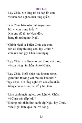 MỤC LỤC
33
1
Lạy Chúa, xin lắng tai và đáp lời con,
vì thân con nghèo hèn túng quẫn.
2
Xin Chúa bảo toàn tính mạng con,
bởi vì con trung hiếu. *
Xin cứu độ tôi tớ Ngài đây,
hằng tin tưởng nơi Ngài.
3
Chính Ngài là Thiên Chúa của con,
xin dủ lòng thương con, lạy Chúa: *
con kêu con gọi Chúa suốt ngày.
4
Lạy Chúa, xin làm cho con được vui thỏa,
vì con nâng tâm hồn lên tới Chúa.
5
Lạy Chúa, Ngài nhân hậu khoan hồng,
giàu tình thương với mọi kẻ kêu xin; *
6
lạy Chúa, xin lắng nghe lời con cầu khẩn,
tiếng con van nài, xin để ý lưu tâm.
7
Lâm cảnh ngặt nghèo, con kêu lên Chúa,
vì Chúa vẫn đáp lời. *
8
Không một thần linh sánh kịp Ngài, lạy Chúa,
việc Ngài làm, quả thật vô song.
 