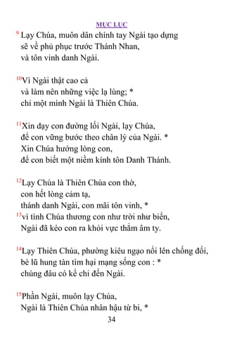 MỤC LỤC
34
9
Lạy Chúa, muôn dân chính tay Ngài tạo dựng
sẽ về phủ phục trước Thánh Nhan,
và tôn vinh danh Ngài.
10
Vì Ngài thật cao cả
và làm nên những việc lạ lùng; *
chỉ một mình Ngài là Thiên Chúa.
11
Xin dạy con đường lối Ngài, lạy Chúa,
để con vững bước theo chân lý của Ngài. *
Xin Chúa hướng lòng con,
để con biết một niềm kính tôn Danh Thánh.
12
Lạy Chúa là Thiên Chúa con thờ,
con hết lòng cảm tạ,
thánh danh Ngài, con mãi tôn vinh, *
13
vì tình Chúa thương con như trời như biển,
Ngài đã kéo con ra khỏi vực thẳm âm ty.
14
Lạy Thiên Chúa, phường kiêu ngạo nổi lên chống đối,
bè lũ hung tàn tìm hại mạng sống con : *
chúng đâu có kể chi đến Ngài.
15
Phần Ngài, muôn lạy Chúa,
Ngài là Thiên Chúa nhân hậu từ bi, *
 