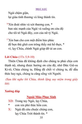 MỤC LỤC
35
Ngài chậm giận,
lại giàu tình thương và lòng thành tín.
16
Xin đoái nhìn và xót thương con, *
ban sức mạnh của Ngài và xuống ơn cứu độ
cho tôi tớ Ngài đây, con của nữ tỳ Ngài.
17
Xin ban cho con một điềm báo phúc
để bọn thù ghét con trông thấy mà hổ thẹn, *
vì, lạy Chúa, chính Ngài giúp đỡ ủi an con.
Lời Chúa (1Tx 5,9-10)
Thiên Chúa đã không định cho chúng ta phải chịu cơn
thịnh nộ, nhưng được hưởng ơn cứu độ, nhờ Ðức Giê-su
Ki-tô, Chúa chúng ta, Ðấng đã chết vì chúng ta, để dầu
thức hay ngủ, chúng ta cũng sống với Người.
(Sau khi nghe lời Chúa, thinh lặng suy niệm trong giây
lát).
Xướng đáp
Ngoài Mùa Phục Sinh
XÐ: Trong tay Ngài, lạy Chúa,
* con xin phó thác hồn con.
X: Ngài đã cứu chuộc chúng con,
lạy Chúa Trời thành tín. *
 