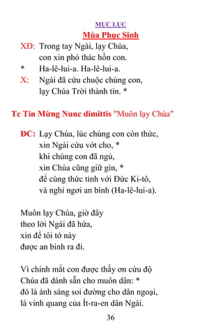MỤC LỤC
36
Mùa Phục Sinh
XÐ: Trong tay Ngài, lạy Chúa,
con xin phó thác hồn con.
* Ha-lê-lui-a. Ha-lê-lui-a.
X: Ngài đã cứu chuộc chúng con,
lạy Chúa Trời thành tín. *
Tc Tin Mừng Nunc dimittis "Muôn lạy Chúa"
ÐC: Lạy Chúa, lúc chúng con còn thức,
xin Ngài cứu vớt cho, *
khi chúng con đã ngủ,
xin Chúa cũng giữ gìn, *
để cùng thức tỉnh với Ðức Ki-tô,
và nghỉ ngơi an bình (Ha-lê-lui-a).
Muôn lạy Chúa, giờ đây
theo lời Ngài đã hứa,
xin để tôi tớ này
được an bình ra đi.
Vì chính mắt con được thấy ơn cứu độ
Chúa đã dành sẵn cho muôn dân: *
đó là ánh sáng soi đường cho dân ngoại,
là vinh quang của Ít-ra-en dân Ngài.
 