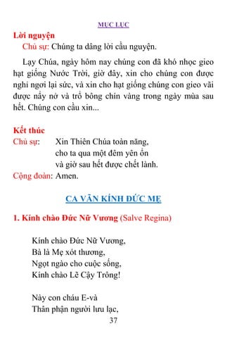 MỤC LỤC
37
Lời nguyện
Chủ sự: Chúng ta dâng lời cầu nguyện.
Lạy Chúa, ngày hôm nay chúng con đã khó nhọc gieo
hạt giống Nước Trời, giờ đây, xin cho chúng con được
nghỉ ngơi lại sức, và xin cho hạt giống chúng con gieo vãi
được nẩy nở và trổ bông chín vàng trong ngày mùa sau
hết. Chúng con cầu xin...
Kết thúc
Chủ sự: Xin Thiên Chúa toàn năng,
cho ta qua một đêm yên ổn
và giờ sau hết được chết lành.
Cộng đoàn: Amen.
CA VÃN KÍNH ÐỨC MẸ
1. Kính chào Ðức Nữ Vương (Salve Regina)
Kính chào Ðức Nữ Vương,
Bà là Mẹ xót thương,
Ngọt ngào cho cuộc sống,
Kính chào Lẽ Cậy Trông!
Này con cháu E-và
Thân phận người lưu lạc,
 