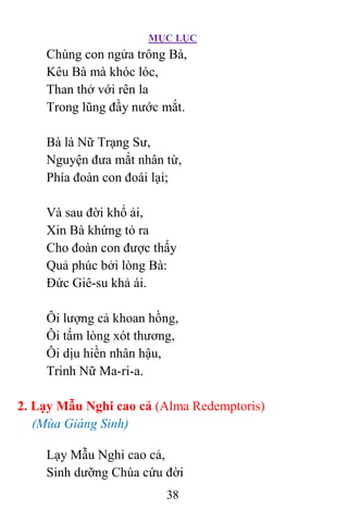 MỤC LỤC
38
Chúng con ngửa trông Bà,
Kêu Bà mà khóc lóc,
Than thở với rên la
Trong lũng đầy nước mắt.
Bà là Nữ Trạng Sư,
Nguyện đưa mắt nhân từ,
Phía đoàn con đoái lại;
Và sau đời khổ ải,
Xin Bà khứng tỏ ra
Cho đoàn con được thấy
Quả phúc bởi lòng Bà:
Ðức Giê-su khả ái.
Ôi lượng cả khoan hồng,
Ôi tấm lòng xót thương,
Ôi dịu hiền nhân hậu,
Trinh Nữ Ma-ri-a.
2. Lạy Mẫu Nghi cao cả (Alma Redemptoris)
(Mùa Giáng Sinh)
Lạy Mẫu Nghi cao cả,
Sinh dưỡng Chúa cứu đời
 