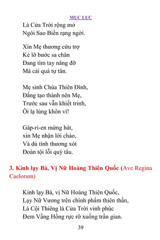 MỤC LỤC
39
Là Cửa Trời rộng mở
Ngôi Sao Biển rạng ngời.
Xin Mẹ thương cứu trợ
Kẻ lỡ bước sa chân
Ðang tìm tay nâng đỡ
Mà cải quá tự tân.
Mẹ sinh Chúa Thiên Ðình,
Ðấng tạo thành nên Mẹ,
Trước sau vẫn khiết trinh,
Ôi lạ lùng khôn ví!
Gáp-ri-en mừng hát,
xin Mẹ nhận lời chào,
Và dủ tình thương xót
Ðoàn tội lỗi quỳ tâu.
3. Kính lạy Bà, Vị Nữ Hoàng Thiên Quốc (Ave Regina
Caelorum)
Kính lạy Bà, vị Nữ Hoàng Thiên Quốc,
Lạy Nữ Vương trên chính phẩm thiên thần,
Là Cội Thiêng là Cửa Trời vinh phúc
Ðem Vầng Hồng rực rỡ xuống trần gian.
 