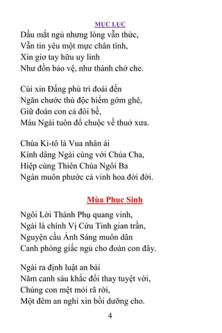 MỤC LỤC
4
Dầu mắt ngủ nhưng lòng vẫn thức,
Vẫn tin yêu một mực chân tình,
Xin giơ tay hữu uy linh
Như đồn bảo vệ, như thành chở che.
Cúi xin Ðấng phù trì đoái đến
Ngăn chước thù độc hiểm gớm ghê,
Giữ đoàn con cả đôi bề,
Máu Ngài tuôn đổ chuộc về thuở xưa.
Chúa Ki-tô là Vua nhân ái
Kính dâng Ngài cùng với Chúa Cha,
Hiệp cùng Thiên Chúa Ngôi Ba
Ngàn muôn phước cả vinh hoa đời đời.
Mùa Phục Sinh
Ngôi Lời Thánh Phụ quang vinh,
Ngài là chính Vị Cứu Tinh gian trần,
Nguyện cầu Ánh Sáng muôn dân
Canh phòng giấc ngủ cho đoàn con đây.
Ngài ra định luật an bài
Năm canh sáu khắc đổi thay tuyệt vời,
Chúng con mệt mỏi rã rời,
Một đêm an nghỉ xin bồi dưỡng cho.
 