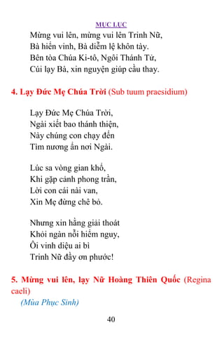 MỤC LỤC
40
Mừng vui lên, mừng vui lên Trinh Nữ,
Bà hiển vinh, Bà diễm lệ khôn tày.
Bên tòa Chúa Ki-tô, Ngôi Thánh Tử,
Cúi lạy Bà, xin nguyện giúp cầu thay.
4. Lạy Ðức Mẹ Chúa Trời (Sub tuum praesidium)
Lạy Ðức Mẹ Chúa Trời,
Ngài xiết bao thánh thiện,
Này chúng con chạy đến
Tìm nương ẩn nơi Ngài.
Lúc sa vòng gian khổ,
Khi gặp cảnh phong trần,
Lời con cái nài van,
Xin Mẹ đừng chê bỏ.
Nhưng xin hằng giải thoát
Khỏi ngàn nỗi hiểm nguy,
Ôi vinh diệu ai bì
Trinh Nữ đầy ơn phước!
5. Mừng vui lên, lạy Nữ Hoàng Thiên Quốc (Regina
caeli)
(Mùa Phục Sinh)
 