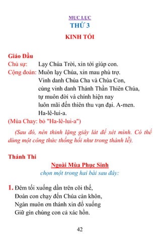 MỤC LỤC
42
THỨ 3
KINH TỐI
Giáo Đầu
Chủ sự: Lạy Chúa Trời, xin tới giúp con.
Cộng đoàn: Muôn lạy Chúa, xin mau phù trợ.
Vinh danh Chúa Cha và Chúa Con,
cùng vinh danh Thánh Thần Thiên Chúa,
tự muôn đời và chính hiện nay
luôn mãi đến thiên thu vạn đại. A-men.
Ha-lê-lui-a.
(Mùa Chay: bỏ "Ha-lê-lui-a")
(Sau đó, nên thinh lặng giây lát để xét mình. Có thể
dùng một công thức thống hối như trong thánh lễ).
Thánh Thi
Ngoài Mùa Phục Sinh
chọn một trong hai bài sau đây:
1. Ðêm tối xuống dần trên cõi thế,
Ðoàn con chạy đến Chúa càn khôn,
Ngàn muôn ơn thánh xin đổ xuống
Giữ gìn chúng con cả xác hồn.
 