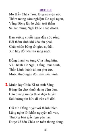 MỤC LỤC
43
Mơ thấy Chúa Trời: lòng nguyện ước
Thầm mong cảm nghiệm lúc ngủ ngon,
Vầng Ðông lấp ló chân trời thẳm
Sẽ hát mừng Ngài khúc nhặt khoan.
Ban xuống chuỗi ngày đầy sức sống
Bồi thêm sinh khí kẻo tàn phai,
Chập chờn bóng tối gieo sợ hãi,
Xin hãy đốt lên lửa sáng ngời.
Ðồng thanh ca tụng Cha hằng hữu,
Và Thánh Tử Ngài, Ðấng Phục Sinh,
Thần Linh thánh ái, ơn phù trợ,
Muôn thuở ngàn đời mãi hiển vinh.
2. Muôn lạy Chúa Ki-tô Ánh Sáng
Bừng lên cho khuất dạng đêm đen,
Hào quang muôn thuở diệu huyền
Soi đường tín hữu đi trên cõi đời.
Cúi xin Ðấng tuyệt vời thánh thiện
Lắng nghe lời khấn nguyện nài van,
Thương ban giấc ngủ yên hàn
Ðược kề bên Chúa an toàn thong dong.
 