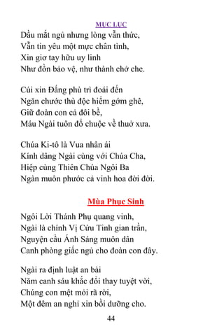 MỤC LỤC
44
Dầu mắt ngủ nhưng lòng vẫn thức,
Vẫn tin yêu một mực chân tình,
Xin giơ tay hữu uy linh
Như đồn bảo vệ, như thành chở che.
Cúi xin Ðấng phù trì đoái đến
Ngăn chước thù độc hiểm gớm ghê,
Giữ đoàn con cả đôi bề,
Máu Ngài tuôn đổ chuộc về thuở xưa.
Chúa Ki-tô là Vua nhân ái
Kính dâng Ngài cùng với Chúa Cha,
Hiệp cùng Thiên Chúa Ngôi Ba
Ngàn muôn phước cả vinh hoa đời đời.
Mùa Phục Sinh
Ngôi Lời Thánh Phụ quang vinh,
Ngài là chính Vị Cứu Tinh gian trần,
Nguyện cầu Ánh Sáng muôn dân
Canh phòng giấc ngủ cho đoàn con đây.
Ngài ra định luật an bài
Năm canh sáu khắc đổi thay tuyệt vời,
Chúng con mệt mỏi rã rời,
Một đêm an nghỉ xin bồi dưỡng cho.
 