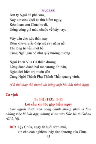 MỤC LỤC
45
Âm ty Ngài đã phá xưa,
Nay xin cứu khỏi ác thù hiểm nguy,
Kẻo đoàn con Chúa hư đi,
Uổng công giá máu chuộc về bấy nay.
Vậy dầu cho xác thân này
Ðêm khuya giấc điệp mê say nặng nề,
Thì lòng trí vẫn một bề
Cùng Ngài gắn bó như quỳ hướng dương.
Ngợi khen Vua Cả thiên đường
Lừng danh đánh bại ma vương tử thần,
Ngàn đời hiển trị muôn dân
Cùng Ngôi Thánh Phụ Thánh Thần quang vinh.
(Có thể thay thế thánh thi bằng một bài hát thích hợp)
Ca vịnh
Tv 142 (143), 1-11
Lời cầu xin lúc gặp hiểm nguy
Con người được nên công chính không phải vì làm
những việc lề luật dạy, nhưng vì tin vào Ðức Ki-tô Giê-su
(Gl 2,16).
ÐC: Lạy Chúa, ngay từ buổi sớm mai,
xin cho con nghiệm thấy tình thương của Chúa.
 