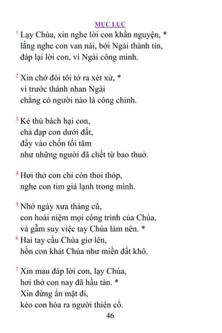 MỤC LỤC
46
1
Lạy Chúa, xin nghe lời con khẩn nguyện, *
lắng nghe con van nài, bởi Ngài thành tín,
đáp lại lời con, vì Ngài công minh.
2
Xin chớ đòi tôi tớ ra xét xử, *
vì trước thánh nhan Ngài
chẳng có người nào là công chính.
3
Kẻ thù bách hại con,
chà đạp con dưới đất,
đẩy vào chốn tối tăm
như những người đã chết từ bao thuở.
4
Hơi thở con chỉ còn thoi thóp,
nghe con tim giá lạnh trong mình.
5
Nhớ ngày xưa tháng cũ,
con hoài niệm mọi công trình của Chúa,
và gẫm suy việc tay Chúa làm nên. *
6
Hai tay cầu Chúa giơ lên,
hồn con khát Chúa như miền đất khô.
7
Xin mau đáp lời con, lạy Chúa,
hơi thở con nay đã hầu tàn. *
Xin đừng ẩn mặt đi,
kẻo con hóa ra người thiên cổ.
 