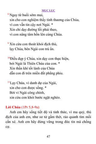 MỤC LỤC
47
8
Ngay từ buổi sớm mai,
xin cho con nghiệm thấy tình thương của Chúa,
vì con vẫn tin cậy nơi Ngài. *
Xin chỉ dạy đường lối phải theo,
vì con nâng tâm hồn lên cùng Chúa.
9
Xin cứu con thoát khỏi địch thù,
lạy Chúa, bên Ngài con trú ẩn.
10
Ðiều đẹp ý Chúa, xin dạy con thực hiện,
bởi Ngài là Thiên Chúa của con. *
Xin thần khí tốt lành của Chúa
dẫn con đi trên miền đất phẳng phiu.
11
Lạy Chúa, vì danh dự của Ngài,
xin cho con được sống. *
Bởi vì Ngài công chính,
xin cứu con khỏi bước ngặt nghèo.
Lời Chúa (1Pr 5,8-9a)
Anh em hãy sống tiết độ và tỉnh thức, vì ma quỷ, thù
địch của anh em, như sư tử gầm thét, rảo quanh tìm mồi
cắn xé. Anh em hãy đứng vững trong đức tin mà chống
cự.
 