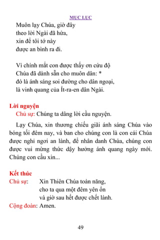 MỤC LỤC
49
Muôn lạy Chúa, giờ đây
theo lời Ngài đã hứa,
xin để tôi tớ này
được an bình ra đi.
Vì chính mắt con được thấy ơn cứu độ
Chúa đã dành sẵn cho muôn dân: *
đó là ánh sáng soi đường cho dân ngoại,
là vinh quang của Ít-ra-en dân Ngài.
Lời nguyện
Chủ sự: Chúng ta dâng lời cầu nguyện.
Lạy Chúa, xin thương chiếu giãi ánh sáng Chúa vào
bóng tối đêm nay, và ban cho chúng con là con cái Chúa
được nghỉ ngơi an lành, để nhân danh Chúa, chúng con
được vui mừng thức dậy hưởng ánh quang ngày mới.
Chúng con cầu xin...
Kết thúc
Chủ sự: Xin Thiên Chúa toàn năng,
cho ta qua một đêm yên ổn
và giờ sau hết được chết lành.
Cộng đoàn: Amen.
 