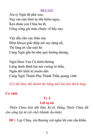 MỤC LỤC
5
Âm ty Ngài đã phá xưa,
Nay xin cứu khỏi ác thù hiểm nguy,
Kẻo đoàn con Chúa hư đi,
Uổng công giá máu chuộc về bấy nay.
Vậy dầu cho xác thân này
Ðêm khuya giấc điệp mê say nặng nề,
Thì lòng trí vẫn một bề
Cùng Ngài gắn bó như quỳ hướng dương.
Ngợi khen Vua Cả thiên đường
Lừng danh đánh bại ma vương tử thần,
Ngàn đời hiển trị muôn dân
Cùng Ngôi Thánh Phụ Thánh Thần quang vinh.
(Có thể thay thế thánh thi bằng một bài hát thích hợp)
Ca vịnh
Tv 4
Lời tạ ơn
Thiên Chúa biệt đãi Ðức Ki-tô, Ðấng Thiên Chúa đã
cho sống lại từ cõi chết (thánh Âu-tinh).
ÐC: Lạy Chúa, xin thương xót nghe lời con cầu khẩn.
 
