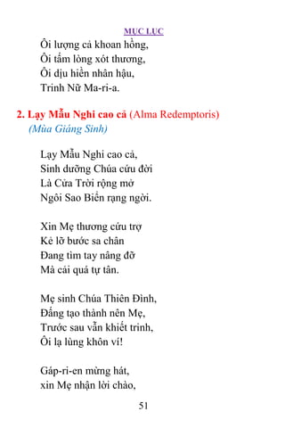 MỤC LỤC
51
Ôi lượng cả khoan hồng,
Ôi tấm lòng xót thương,
Ôi dịu hiền nhân hậu,
Trinh Nữ Ma-ri-a.
2. Lạy Mẫu Nghi cao cả (Alma Redemptoris)
(Mùa Giáng Sinh)
Lạy Mẫu Nghi cao cả,
Sinh dưỡng Chúa cứu đời
Là Cửa Trời rộng mở
Ngôi Sao Biển rạng ngời.
Xin Mẹ thương cứu trợ
Kẻ lỡ bước sa chân
Ðang tìm tay nâng đỡ
Mà cải quá tự tân.
Mẹ sinh Chúa Thiên Ðình,
Ðấng tạo thành nên Mẹ,
Trước sau vẫn khiết trinh,
Ôi lạ lùng khôn ví!
Gáp-ri-en mừng hát,
xin Mẹ nhận lời chào,
 