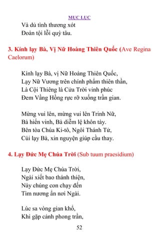 MỤC LỤC
52
Và dủ tình thương xót
Ðoàn tội lỗi quỳ tâu.
3. Kính lạy Bà, Vị Nữ Hoàng Thiên Quốc (Ave Regina
Caelorum)
Kính lạy Bà, vị Nữ Hoàng Thiên Quốc,
Lạy Nữ Vương trên chính phẩm thiên thần,
Là Cội Thiêng là Cửa Trời vinh phúc
Ðem Vầng Hồng rực rỡ xuống trần gian.
Mừng vui lên, mừng vui lên Trinh Nữ,
Bà hiển vinh, Bà diễm lệ khôn tày.
Bên tòa Chúa Ki-tô, Ngôi Thánh Tử,
Cúi lạy Bà, xin nguyện giúp cầu thay.
4. Lạy Ðức Mẹ Chúa Trời (Sub tuum praesidium)
Lạy Ðức Mẹ Chúa Trời,
Ngài xiết bao thánh thiện,
Này chúng con chạy đến
Tìm nương ẩn nơi Ngài.
Lúc sa vòng gian khổ,
Khi gặp cảnh phong trần,
 