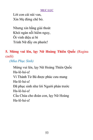 MỤC LỤC
53
Lời con cái nài van,
Xin Mẹ đừng chê bỏ.
Nhưng xin hằng giải thoát
Khỏi ngàn nỗi hiểm nguy,
Ôi vinh diệu ai bì
Trinh Nữ đầy ơn phước!
5. Mừng vui lên, lạy Nữ Hoàng Thiên Quốc (Regina
caeli)
(Mùa Phục Sinh)
Mừng vui lên, lạy Nữ Hoàng Thiên Quốc
Ha-lê-lui-a!
Vì Thánh Tử Bà được phúc cưu mang
Ha-lê-lui-a!
Ðã phục sinh như lời Người phán trước
Ha-lê-lui-a!
Cầu Chúa cho đoàn con, lạy Nữ Hoàng
Ha-lê-lui-a!
 