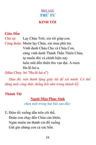 MỤC LỤC
54
THỨ TƯ
KINH TỐI
Giáo Đầu
Chủ sự: Lạy Chúa Trời, xin tới giúp con.
Cộng đoàn: Muôn lạy Chúa, xin mau phù trợ.
Vinh danh Chúa Cha và Chúa Con,
cùng vinh danh Thánh Thần Thiên Chúa,
tự muôn đời và chính hiện nay
luôn mãi đến thiên thu vạn đại. A-men.
Ha-lê-lui-a.
(Mùa Chay: bỏ "Ha-lê-lui-a")
(Sau đó, nên thinh lặng giây lát để xét mình. Có thể
dùng một công thức thống hối như trong thánh lễ).
Thánh Thi
Ngoài Mùa Phục Sinh
chọn một trong hai bài sau đây:
1. Ðêm tối xuống dần trên cõi thế,
Ðoàn con chạy đến Chúa càn khôn,
Ngàn muôn ơn thánh xin đổ xuống
Giữ gìn chúng con cả xác hồn.
 