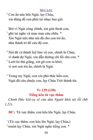MỤC LỤC
58
2
Con ẩn náu bên Ngài, lạy Chúa,
xin đừng để con phải tủi nhục bao giờ.
Bởi vì Ngài công chính, xin giải thoát con,
3
ghé tai nghe và mau mau cứu chữa. *
Xin Ngài nên như núi đá cho con trú ẩn,
như thành trì để cứu độ con.
4
Núi đá và thành luỹ bảo vệ con, chính là Chúa,
vì danh dự Ngài, xin dẫn đường chỉ lối cho con. *
5
Lưới kẻ thù giăng, xin gỡ con ra khỏi,
vì nơi con trú ẩn, chính là Ngài.
6
Trong tay Ngài, con xin phó thác hồn con,
Ngài đã cứu chuộc con, lạy Chúa Trời thành tín.
Tv 129 (130)
Tiếng kêu từ vực thẳm
Chính Ðức Giê-su sẽ cứu dân Người khỏi tội lỗi (Mt
1,21).
ÐC: Từ vực thẳm, con kêu lên Ngài, lạy Chúa.
1
(Từ vực thẳm, con kêu lên Ngài, lạy Chúa,)
2
muôn lạy Chúa, xin Ngài nghe tiếng con. *
 