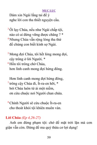 MỤC LỤC
59
Dám xin Ngài lắng tai để ý
nghe lời con tha thiết nguyện cầu.
3
Ôi lạy Chúa, nếu như Ngài chấp tội,
nào có ai đứng vững được chăng ? *
4
Nhưng Chúa vẫn rộng lòng tha thứ
để chúng con biết kính sợ Ngài.
5
Mong đợi Chúa, tôi hết lòng mong đợi,
cậy trông ở lời Người. *
6
Hồn tôi trông chờ Chúa,
hơn lính canh mong đợi hừng đông.
Hơn lính canh mong đợi hừng đông,
7
trông cậy Chúa đi, Ít-ra-en hỡi, *
bởi Chúa luôn từ ái một niềm,
ơn cứu chuộc nơi Người chan chứa.
8
Chính Người sẽ cứu chuộc Ít-ra-en
cho thoát khỏi tội khiên muôn vàn.
Lời Chúa (Ep 4,26-27)
Anh em đừng phạm tội: chớ để mặt trời lặn mà cơn
giận vẫn còn. Ðừng để ma quỷ thừa cơ lợi dụng!
 