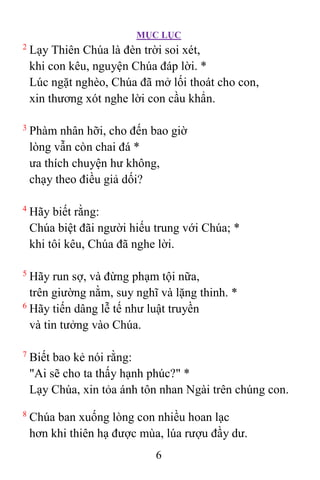 MỤC LỤC
6
2
Lạy Thiên Chúa là đèn trời soi xét,
khi con kêu, nguyện Chúa đáp lời. *
Lúc ngặt nghèo, Chúa đã mở lối thoát cho con,
xin thương xót nghe lời con cầu khẩn.
3
Phàm nhân hỡi, cho đến bao giờ
lòng vẫn còn chai đá *
ưa thích chuyện hư không,
chạy theo điều giả dối?
4
Hãy biết rằng:
Chúa biệt đãi người hiếu trung với Chúa; *
khi tôi kêu, Chúa đã nghe lời.
5
Hãy run sợ, và đừng phạm tội nữa,
trên giường nằm, suy nghĩ và lặng thinh. *
6
Hãy tiến dâng lễ tế như luật truyền
và tin tưởng vào Chúa.
7
Biết bao kẻ nói rằng:
"Ai sẽ cho ta thấy hạnh phúc?" *
Lạy Chúa, xin tỏa ánh tôn nhan Ngài trên chúng con.
8
Chúa ban xuống lòng con nhiều hoan lạc
hơn khi thiên hạ được mùa, lúa rượu đầy dư.
 