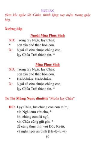 MỤC LỤC
60
(Sau khi nghe lời Chúa, thinh lặng suy niệm trong giây
lát).
Xướng đáp
Ngoài Mùa Phục Sinh
XÐ: Trong tay Ngài, lạy Chúa,
* con xin phó thác hồn con.
X: Ngài đã cứu chuộc chúng con,
lạy Chúa Trời thành tín. *
Mùa Phục Sinh
XÐ: Trong tay Ngài, lạy Chúa,
con xin phó thác hồn con.
* Ha-lê-lui-a. Ha-lê-lui-a.
X: Ngài đã cứu chuộc chúng con,
lạy Chúa Trời thành tín. *
Tc Tin Mừng Nunc dimittis "Muôn lạy Chúa"
ÐC: Lạy Chúa, lúc chúng con còn thức,
xin Ngài cứu vớt cho, *
khi chúng con đã ngủ,
xin Chúa cũng giữ gìn, *
để cùng thức tỉnh với Ðức Ki-tô,
và nghỉ ngơi an bình (Ha-lê-lui-a).
 