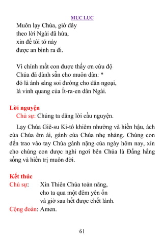 MỤC LỤC
61
Muôn lạy Chúa, giờ đây
theo lời Ngài đã hứa,
xin để tôi tớ này
được an bình ra đi.
Vì chính mắt con được thấy ơn cứu độ
Chúa đã dành sẵn cho muôn dân: *
đó là ánh sáng soi đường cho dân ngoại,
là vinh quang của Ít-ra-en dân Ngài.
Lời nguyện
Chủ sự: Chúng ta dâng lời cầu nguyện.
Lạy Chúa Giê-su Ki-tô khiêm nhường và hiền hậu, ách
của Chúa êm ái, gánh của Chúa nhẹ nhàng. Chúng con
đến trao vào tay Chúa gánh nặng của ngày hôm nay, xin
cho chúng con được nghỉ ngơi bên Chúa là Ðấng hằng
sống và hiển trị muôn đời.
Kết thúc
Chủ sự: Xin Thiên Chúa toàn năng,
cho ta qua một đêm yên ổn
và giờ sau hết được chết lành.
Cộng đoàn: Amen.
 