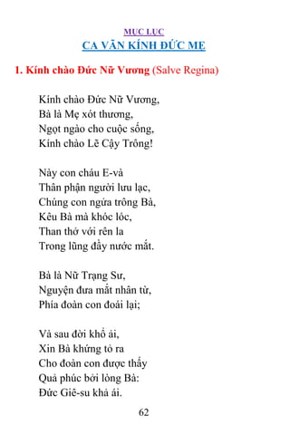 MỤC LỤC
62
CA VÃN KÍNH ÐỨC MẸ
1. Kính chào Ðức Nữ Vương (Salve Regina)
Kính chào Ðức Nữ Vương,
Bà là Mẹ xót thương,
Ngọt ngào cho cuộc sống,
Kính chào Lẽ Cậy Trông!
Này con cháu E-và
Thân phận người lưu lạc,
Chúng con ngửa trông Bà,
Kêu Bà mà khóc lóc,
Than thở với rên la
Trong lũng đầy nước mắt.
Bà là Nữ Trạng Sư,
Nguyện đưa mắt nhân từ,
Phía đoàn con đoái lại;
Và sau đời khổ ải,
Xin Bà khứng tỏ ra
Cho đoàn con được thấy
Quả phúc bởi lòng Bà:
Ðức Giê-su khả ái.
 