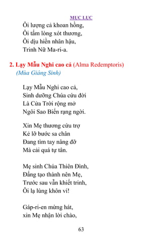 MỤC LỤC
63
Ôi lượng cả khoan hồng,
Ôi tấm lòng xót thương,
Ôi dịu hiền nhân hậu,
Trinh Nữ Ma-ri-a.
2. Lạy Mẫu Nghi cao cả (Alma Redemptoris)
(Mùa Giáng Sinh)
Lạy Mẫu Nghi cao cả,
Sinh dưỡng Chúa cứu đời
Là Cửa Trời rộng mở
Ngôi Sao Biển rạng ngời.
Xin Mẹ thương cứu trợ
Kẻ lỡ bước sa chân
Ðang tìm tay nâng đỡ
Mà cải quá tự tân.
Mẹ sinh Chúa Thiên Ðình,
Ðấng tạo thành nên Mẹ,
Trước sau vẫn khiết trinh,
Ôi lạ lùng khôn ví!
Gáp-ri-en mừng hát,
xin Mẹ nhận lời chào,
 
