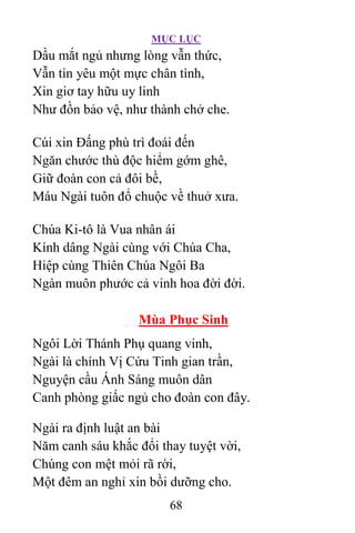 MỤC LỤC
68
Dầu mắt ngủ nhưng lòng vẫn thức,
Vẫn tin yêu một mực chân tình,
Xin giơ tay hữu uy linh
Như đồn bảo vệ, như thành chở che.
Cúi xin Ðấng phù trì đoái đến
Ngăn chước thù độc hiểm gớm ghê,
Giữ đoàn con cả đôi bề,
Máu Ngài tuôn đổ chuộc về thuở xưa.
Chúa Ki-tô là Vua nhân ái
Kính dâng Ngài cùng với Chúa Cha,
Hiệp cùng Thiên Chúa Ngôi Ba
Ngàn muôn phước cả vinh hoa đời đời.
Mùa Phục Sinh
Ngôi Lời Thánh Phụ quang vinh,
Ngài là chính Vị Cứu Tinh gian trần,
Nguyện cầu Ánh Sáng muôn dân
Canh phòng giấc ngủ cho đoàn con đây.
Ngài ra định luật an bài
Năm canh sáu khắc đổi thay tuyệt vời,
Chúng con mệt mỏi rã rời,
Một đêm an nghỉ xin bồi dưỡng cho.
 