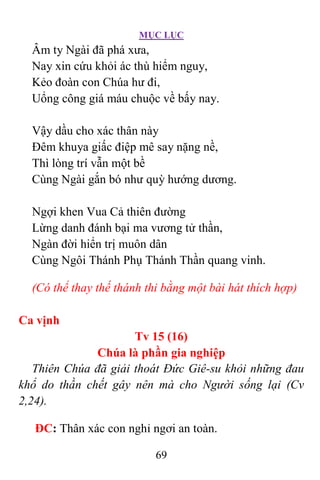 MỤC LỤC
69
Âm ty Ngài đã phá xưa,
Nay xin cứu khỏi ác thù hiểm nguy,
Kẻo đoàn con Chúa hư đi,
Uổng công giá máu chuộc về bấy nay.
Vậy dầu cho xác thân này
Ðêm khuya giấc điệp mê say nặng nề,
Thì lòng trí vẫn một bề
Cùng Ngài gắn bó như quỳ hướng dương.
Ngợi khen Vua Cả thiên đường
Lừng danh đánh bại ma vương tử thần,
Ngàn đời hiển trị muôn dân
Cùng Ngôi Thánh Phụ Thánh Thần quang vinh.
(Có thể thay thế thánh thi bằng một bài hát thích hợp)
Ca vịnh
Tv 15 (16)
Chúa là phần gia nghiệp
Thiên Chúa đã giải thoát Ðức Giê-su khỏi những đau
khổ do thần chết gây nên mà cho Người sống lại (Cv
2,24).
ÐC: Thân xác con nghỉ ngơi an toàn.
 