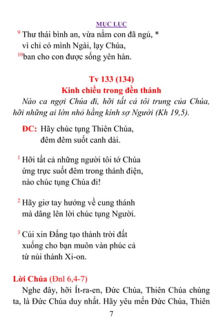 MỤC LỤC
7
9
Thư thái bình an, vừa nằm con đã ngủ, *
vì chỉ có mình Ngài, lạy Chúa,
10
ban cho con được sống yên hàn.
Tv 133 (134)
Kinh chiều trong đền thánh
Nào ca ngợi Chúa đi, hỡi tất cả tôi trung của Chúa,
hỡi những ai lớn nhỏ hằng kính sợ Người (Kh 19,5).
ÐC: Hãy chúc tụng Thiên Chúa,
đêm đêm suốt canh dài.
1
Hỡi tất cả những người tôi tớ Chúa
ứng trực suốt đêm trong thánh điện,
nào chúc tụng Chúa đi!
2
Hãy giơ tay hướng về cung thánh
mà dâng lên lời chúc tụng Người.
3
Cúi xin Ðấng tạo thành trời đất
xuống cho bạn muôn vàn phúc cả
từ núi thánh Xi-on.
Lời Chúa (Ðnl 6,4-7)
Nghe đây, hỡi Ít-ra-en, Ðức Chúa, Thiên Chúa chúng
ta, là Ðức Chúa duy nhất. Hãy yêu mến Ðức Chúa, Thiên
 