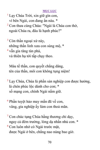 MỤC LỤC
70
1
Lạy Chúa Trời, xin giữ gìn con,
vì bên Ngài, con đang ẩn náu. *
2
Con thưa cùng Chúa: "Ngài là Chúa con thờ,
ngoài Chúa ra, đâu là hạnh phúc?"
3
Còn thần ngoại xứ này,
những thần linh xưa con sùng mộ, *
4
vẫn gia tăng tàn phá,
và thiên hạ tới tấp chạy theo.
Máu tế thần, con quyết chẳng dâng,
tên của thần, môi con không tụng niệm!
5
Lạy Chúa, Chúa là phần sản nghiệp con được hưởng,
là chén phúc lộc dành cho con; *
số mạng con, chính Ngài nắm giữ.
6
Phần tuyệt hảo may mắn đã về con,
vâng, gia nghiệp ấy làm con thoả mãn.
7
Con chúc tụng Chúa hằng thương chỉ dạy,
ngay cả đêm trường, lòng dạ nhắn nhủ con. *
8
Con luôn nhớ có Ngài trước mặt,
được Ngài ở bên, chẳng nao núng bao giờ.
 