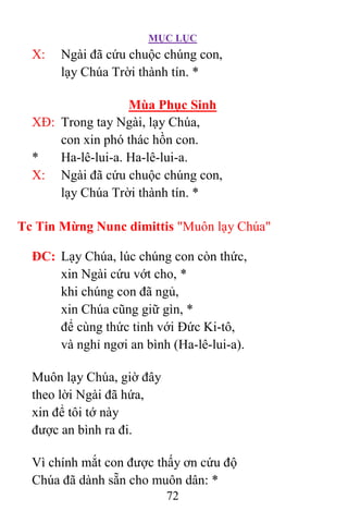 MỤC LỤC
72
X: Ngài đã cứu chuộc chúng con,
lạy Chúa Trời thành tín. *
Mùa Phục Sinh
XÐ: Trong tay Ngài, lạy Chúa,
con xin phó thác hồn con.
* Ha-lê-lui-a. Ha-lê-lui-a.
X: Ngài đã cứu chuộc chúng con,
lạy Chúa Trời thành tín. *
Tc Tin Mừng Nunc dimittis "Muôn lạy Chúa"
ÐC: Lạy Chúa, lúc chúng con còn thức,
xin Ngài cứu vớt cho, *
khi chúng con đã ngủ,
xin Chúa cũng giữ gìn, *
để cùng thức tỉnh với Ðức Ki-tô,
và nghỉ ngơi an bình (Ha-lê-lui-a).
Muôn lạy Chúa, giờ đây
theo lời Ngài đã hứa,
xin để tôi tớ này
được an bình ra đi.
Vì chính mắt con được thấy ơn cứu độ
Chúa đã dành sẵn cho muôn dân: *
 