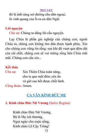 MỤC LỤC
73
đó là ánh sáng soi đường cho dân ngoại,
là vinh quang của Ít-ra-en dân Ngài.
Lời nguyện
Chủ sự: Chúng ta dâng lời cầu nguyện.
Lạy Chúa là phần gia nghiệp của chúng con, ngoài
Chúa ra, chúng con không tìm đâu được hạnh phúc. Xin
cho chúng con vững tin rằng: sau khi đã vượt qua đêm dài
của cái chết, chúng con sẽ vui mừng sống bên Chúa mãi
mãi. Chúng con cầu xin...
Kết thúc
Chủ sự: Xin Thiên Chúa toàn năng,
cho ta qua một đêm yên ổn
và giờ sau hết được chết lành.
Cộng đoàn: Amen.
CA VÃN KÍNH ÐỨC MẸ
1. Kính chào Ðức Nữ Vương (Salve Regina)
Kính chào Ðức Nữ Vương,
Bà là Mẹ xót thương,
Ngọt ngào cho cuộc sống,
Kính chào Lẽ Cậy Trông!
 