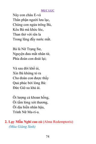 MỤC LỤC
74
Này con cháu E-và
Thân phận người lưu lạc,
Chúng con ngửa trông Bà,
Kêu Bà mà khóc lóc,
Than thở với rên la
Trong lũng đầy nước mắt.
Bà là Nữ Trạng Sư,
Nguyện đưa mắt nhân từ,
Phía đoàn con đoái lại;
Và sau đời khổ ải,
Xin Bà khứng tỏ ra
Cho đoàn con được thấy
Quả phúc bởi lòng Bà:
Ðức Giê-su khả ái.
Ôi lượng cả khoan hồng,
Ôi tấm lòng xót thương,
Ôi dịu hiền nhân hậu,
Trinh Nữ Ma-ri-a.
2. Lạy Mẫu Nghi cao cả (Alma Redemptoris)
(Mùa Giáng Sinh)
 