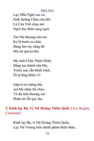 MỤC LỤC
75
Lạy Mẫu Nghi cao cả,
Sinh dưỡng Chúa cứu đời
Là Cửa Trời rộng mở
Ngôi Sao Biển rạng ngời.
Xin Mẹ thương cứu trợ
Kẻ lỡ bước sa chân
Ðang tìm tay nâng đỡ
Mà cải quá tự tân.
Mẹ sinh Chúa Thiên Ðình,
Ðấng tạo thành nên Mẹ,
Trước sau vẫn khiết trinh,
Ôi lạ lùng khôn ví!
Gáp-ri-en mừng hát,
xin Mẹ nhận lời chào,
Và dủ tình thương xót
Ðoàn tội lỗi quỳ tâu.
3. Kính lạy Bà, Vị Nữ Hoàng Thiên Quốc (Ave Regina
Caelorum)
Kính lạy Bà, vị Nữ Hoàng Thiên Quốc,
Lạy Nữ Vương trên chính phẩm thiên thần,
 