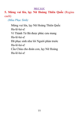 MỤC LỤC
77
5. Mừng vui lên, lạy Nữ Hoàng Thiên Quốc (Regina
caeli)
(Mùa Phục Sinh)
Mừng vui lên, lạy Nữ Hoàng Thiên Quốc
Ha-lê-lui-a!
Vì Thánh Tử Bà được phúc cưu mang
Ha-lê-lui-a!
Ðã phục sinh như lời Người phán trước
Ha-lê-lui-a!
Cầu Chúa cho đoàn con, lạy Nữ Hoàng
Ha-lê-lui-a!
 