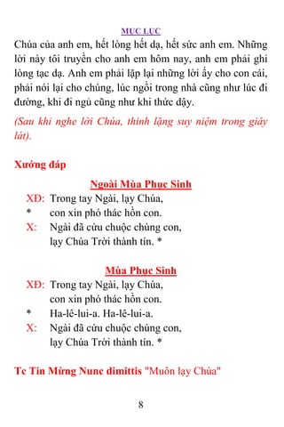 MỤC LỤC
8
Chúa của anh em, hết lòng hết dạ, hết sức anh em. Những
lời này tôi truyền cho anh em hôm nay, anh em phải ghi
lòng tạc dạ. Anh em phải lặp lại những lời ấy cho con cái,
phải nói lại cho chúng, lúc ngồi trong nhà cũng như lúc đi
đường, khi đi ngủ cũng như khi thức dậy.
(Sau khi nghe lời Chúa, thinh lặng suy niệm trong giây
lát).
Xướng đáp
Ngoài Mùa Phục Sinh
XÐ: Trong tay Ngài, lạy Chúa,
* con xin phó thác hồn con.
X: Ngài đã cứu chuộc chúng con,
lạy Chúa Trời thành tín. *
Mùa Phục Sinh
XÐ: Trong tay Ngài, lạy Chúa,
con xin phó thác hồn con.
* Ha-lê-lui-a. Ha-lê-lui-a.
X: Ngài đã cứu chuộc chúng con,
lạy Chúa Trời thành tín. *
Tc Tin Mừng Nunc dimittis "Muôn lạy Chúa"
 