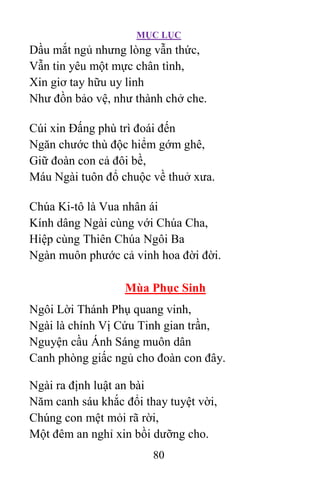 MỤC LỤC
80
Dầu mắt ngủ nhưng lòng vẫn thức,
Vẫn tin yêu một mực chân tình,
Xin giơ tay hữu uy linh
Như đồn bảo vệ, như thành chở che.
Cúi xin Ðấng phù trì đoái đến
Ngăn chước thù độc hiểm gớm ghê,
Giữ đoàn con cả đôi bề,
Máu Ngài tuôn đổ chuộc về thuở xưa.
Chúa Ki-tô là Vua nhân ái
Kính dâng Ngài cùng với Chúa Cha,
Hiệp cùng Thiên Chúa Ngôi Ba
Ngàn muôn phước cả vinh hoa đời đời.
Mùa Phục Sinh
Ngôi Lời Thánh Phụ quang vinh,
Ngài là chính Vị Cứu Tinh gian trần,
Nguyện cầu Ánh Sáng muôn dân
Canh phòng giấc ngủ cho đoàn con đây.
Ngài ra định luật an bài
Năm canh sáu khắc đổi thay tuyệt vời,
Chúng con mệt mỏi rã rời,
Một đêm an nghỉ xin bồi dưỡng cho.
 