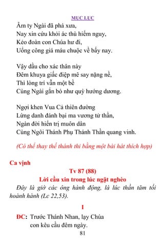 MỤC LỤC
81
Âm ty Ngài đã phá xưa,
Nay xin cứu khỏi ác thù hiểm nguy,
Kẻo đoàn con Chúa hư đi,
Uổng công giá máu chuộc về bấy nay.
Vậy dầu cho xác thân này
Ðêm khuya giấc điệp mê say nặng nề,
Thì lòng trí vẫn một bề
Cùng Ngài gắn bó như quỳ hướng dương.
Ngợi khen Vua Cả thiên đường
Lừng danh đánh bại ma vương tử thần,
Ngàn đời hiển trị muôn dân
Cùng Ngôi Thánh Phụ Thánh Thần quang vinh.
(Có thể thay thế thánh thi bằng một bài hát thích hợp)
Ca vịnh
Tv 87 (88)
Lời cầu xin trong lúc ngặt nghèo
Ðây là giờ các ông hành động, là lúc thần tăm tối
hoành hành (Lc 22,53).
I
ÐC: Trước Thánh Nhan, lạy Chúa
con kêu cầu đêm ngày.
 