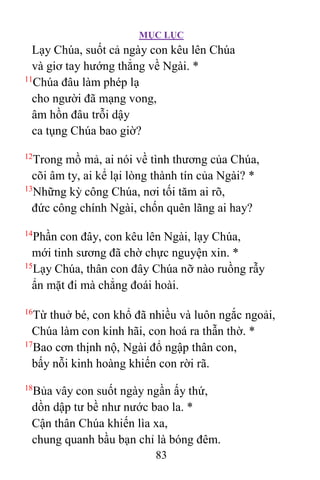 MỤC LỤC
83
Lạy Chúa, suốt cả ngày con kêu lên Chúa
và giơ tay hướng thẳng về Ngài. *
11
Chúa đâu làm phép lạ
cho người đã mạng vong,
âm hồn đâu trỗi dậy
ca tụng Chúa bao giờ?
12
Trong mồ mả, ai nói về tình thương của Chúa,
cõi âm ty, ai kể lại lòng thành tín của Ngài? *
13
Những kỳ công Chúa, nơi tối tăm ai rõ,
đức công chính Ngài, chốn quên lãng ai hay?
14
Phần con đây, con kêu lên Ngài, lạy Chúa,
mới tinh sương đã chờ chực nguyện xin. *
15
Lạy Chúa, thân con đây Chúa nỡ nào ruồng rẫy
ẩn mặt đi mà chẳng đoái hoài.
16
Từ thuở bé, con khổ đã nhiều và luôn ngắc ngoải,
Chúa làm con kinh hãi, con hoá ra thẫn thờ. *
17
Bao cơn thịnh nộ, Ngài đổ ngập thân con,
bấy nỗi kinh hoàng khiến con rời rã.
18
Bủa vây con suốt ngày ngần ấy thứ,
dồn dập tư bề như nước bao la. *
Cận thân Chúa khiến lìa xa,
chung quanh bầu bạn chỉ là bóng đêm.
 