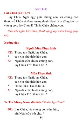 MỤC LỤC
84
Lời Chúa (Gr 14,9)
Lạy Chúa, Ngài ngự giữa chúng con, và chúng con
thuộc về Chúa vì được mang danh Ngài. Xin đừng bỏ rơi
chúng con, lạy Chúa là Thiên Chúa chúng con.
(Sau khi nghe lời Chúa, thinh lặng suy niệm trong giây
lát).
Xướng đáp
Ngoài Mùa Phục Sinh
XÐ: Trong tay Ngài, lạy Chúa,
* con xin phó thác hồn con.
X: Ngài đã cứu chuộc chúng con,
lạy Chúa Trời thành tín. *
Mùa Phục Sinh
XÐ: Trong tay Ngài, lạy Chúa,
con xin phó thác hồn con.
* Ha-lê-lui-a. Ha-lê-lui-a.
X: Ngài đã cứu chuộc chúng con,
lạy Chúa Trời thành tín. *
Tc Tin Mừng Nunc dimittis "Muôn lạy Chúa"
ÐC: Lạy Chúa, lúc chúng con còn thức,
xin Ngài cứu vớt cho, *
 