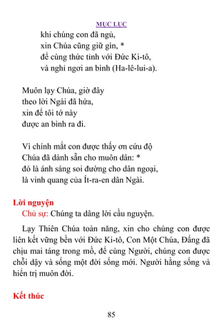 MỤC LỤC
85
khi chúng con đã ngủ,
xin Chúa cũng giữ gìn, *
để cùng thức tỉnh với Ðức Ki-tô,
và nghỉ ngơi an bình (Ha-lê-lui-a).
Muôn lạy Chúa, giờ đây
theo lời Ngài đã hứa,
xin để tôi tớ này
được an bình ra đi.
Vì chính mắt con được thấy ơn cứu độ
Chúa đã dành sẵn cho muôn dân: *
đó là ánh sáng soi đường cho dân ngoại,
là vinh quang của Ít-ra-en dân Ngài.
Lời nguyện
Chủ sự: Chúng ta dâng lời cầu nguyện.
Lạy Thiên Chúa toàn năng, xin cho chúng con được
liên kết vững bền với Ðức Ki-tô, Con Một Chúa, Ðấng đã
chịu mai táng trong mồ, để cùng Người, chúng con được
chỗi dậy và sống một đời sống mới. Người hằng sống và
hiển trị muôn đời.
Kết thúc
 