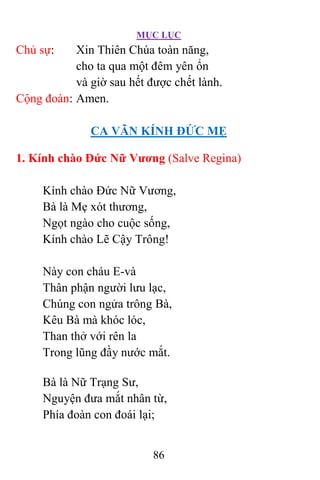 MỤC LỤC
86
Chủ sự: Xin Thiên Chúa toàn năng,
cho ta qua một đêm yên ổn
và giờ sau hết được chết lành.
Cộng đoàn: Amen.
CA VÃN KÍNH ÐỨC MẸ
1. Kính chào Ðức Nữ Vương (Salve Regina)
Kính chào Ðức Nữ Vương,
Bà là Mẹ xót thương,
Ngọt ngào cho cuộc sống,
Kính chào Lẽ Cậy Trông!
Này con cháu E-và
Thân phận người lưu lạc,
Chúng con ngửa trông Bà,
Kêu Bà mà khóc lóc,
Than thở với rên la
Trong lũng đầy nước mắt.
Bà là Nữ Trạng Sư,
Nguyện đưa mắt nhân từ,
Phía đoàn con đoái lại;
 