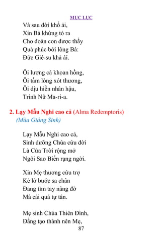 MỤC LỤC
87
Và sau đời khổ ải,
Xin Bà khứng tỏ ra
Cho đoàn con được thấy
Quả phúc bởi lòng Bà:
Ðức Giê-su khả ái.
Ôi lượng cả khoan hồng,
Ôi tấm lòng xót thương,
Ôi dịu hiền nhân hậu,
Trinh Nữ Ma-ri-a.
2. Lạy Mẫu Nghi cao cả (Alma Redemptoris)
(Mùa Giáng Sinh)
Lạy Mẫu Nghi cao cả,
Sinh dưỡng Chúa cứu đời
Là Cửa Trời rộng mở
Ngôi Sao Biển rạng ngời.
Xin Mẹ thương cứu trợ
Kẻ lỡ bước sa chân
Ðang tìm tay nâng đỡ
Mà cải quá tự tân.
Mẹ sinh Chúa Thiên Ðình,
Ðấng tạo thành nên Mẹ,
 