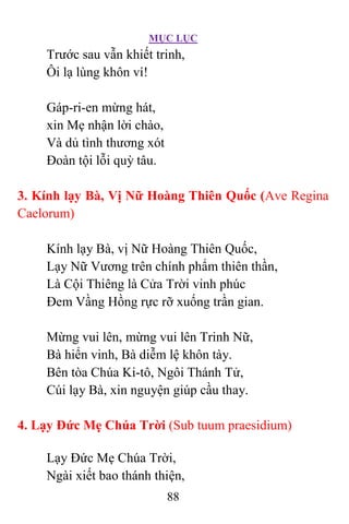 MỤC LỤC
88
Trước sau vẫn khiết trinh,
Ôi lạ lùng khôn ví!
Gáp-ri-en mừng hát,
xin Mẹ nhận lời chào,
Và dủ tình thương xót
Ðoàn tội lỗi quỳ tâu.
3. Kính lạy Bà, Vị Nữ Hoàng Thiên Quốc (Ave Regina
Caelorum)
Kính lạy Bà, vị Nữ Hoàng Thiên Quốc,
Lạy Nữ Vương trên chính phẩm thiên thần,
Là Cội Thiêng là Cửa Trời vinh phúc
Ðem Vầng Hồng rực rỡ xuống trần gian.
Mừng vui lên, mừng vui lên Trinh Nữ,
Bà hiển vinh, Bà diễm lệ khôn tày.
Bên tòa Chúa Ki-tô, Ngôi Thánh Tử,
Cúi lạy Bà, xin nguyện giúp cầu thay.
4. Lạy Ðức Mẹ Chúa Trời (Sub tuum praesidium)
Lạy Ðức Mẹ Chúa Trời,
Ngài xiết bao thánh thiện,
 